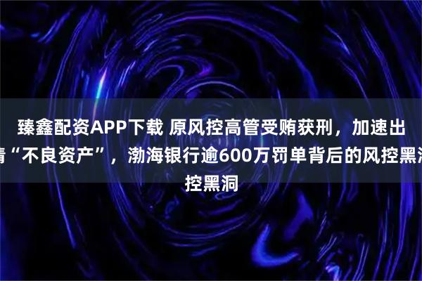 臻鑫配资APP下载 原风控高管受贿获刑，加速出清“不良资产”，渤海银行逾600万罚单背后的风控黑洞