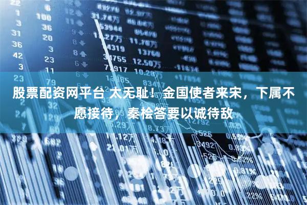 股票配资网平台 太无耻！金国使者来宋，下属不愿接待，秦桧答要以诚待敌