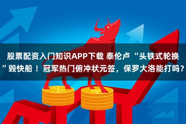 股票配资入门知识APP下载 泰伦卢 “头铁式轮换”毁快船 ！冠军热门俯冲状元签，保罗大洛能打吗？