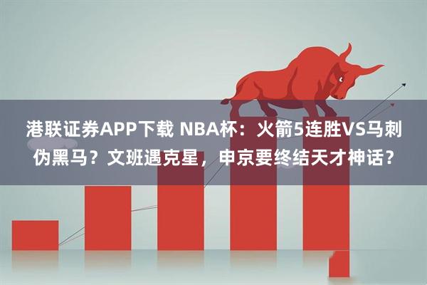 港联证券APP下载 NBA杯：火箭5连胜VS马刺伪黑马？文班遇克星，申京要终结天才神话？