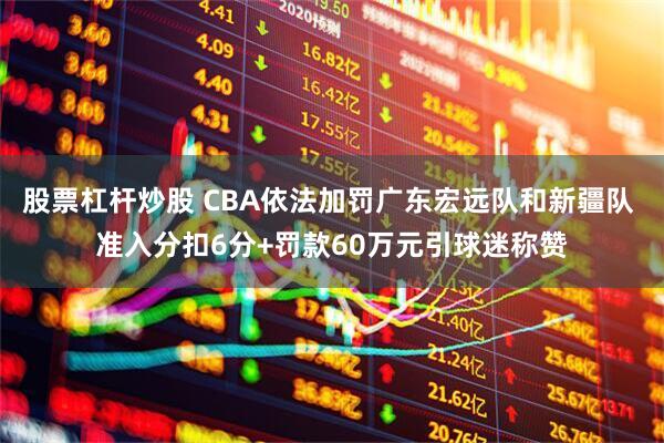 股票杠杆炒股 CBA依法加罚广东宏远队和新疆队 准入分扣6分+罚款60万元引球迷称赞