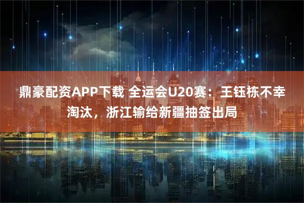 鼎豪配资APP下载 全运会U20赛：王钰栋不幸淘汰，浙江输给新疆抽签出局