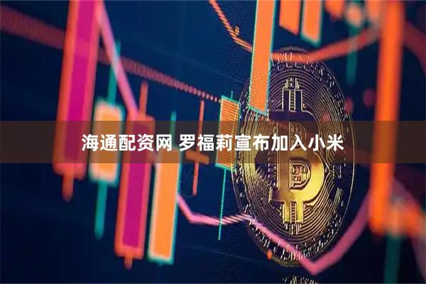 海通配资网 罗福莉宣布加入小米