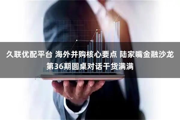 久联优配平台 海外并购核心要点 陆家嘴金融沙龙第36期圆桌对话干货满满