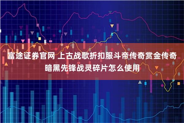 富途证券官网 上古战歌折扣服斗帝传奇赏金传奇暗黑先锋战灵碎片怎么使用