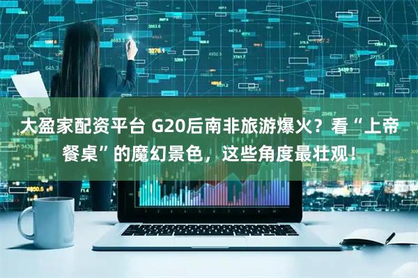 大盈家配资平台 G20后南非旅游爆火？看“上帝餐桌”的魔幻景色，这些角度最壮观！