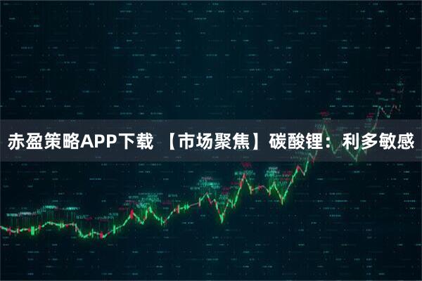 赤盈策略APP下载 【市场聚焦】碳酸锂：利多敏感