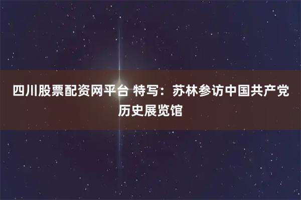 四川股票配资网平台 特写：苏林参访中国共产党历史展览馆