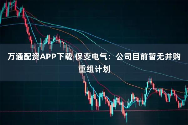 万通配资APP下载 保变电气：公司目前暂无并购重组计划