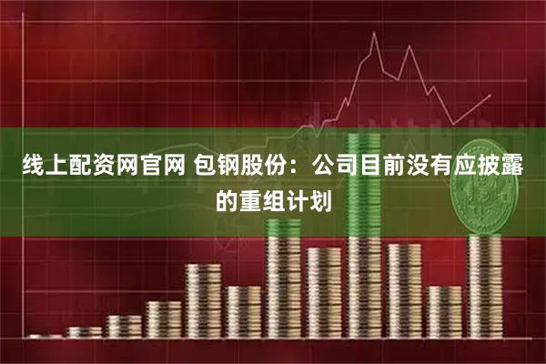 线上配资网官网 包钢股份：公司目前没有应披露的重组计划