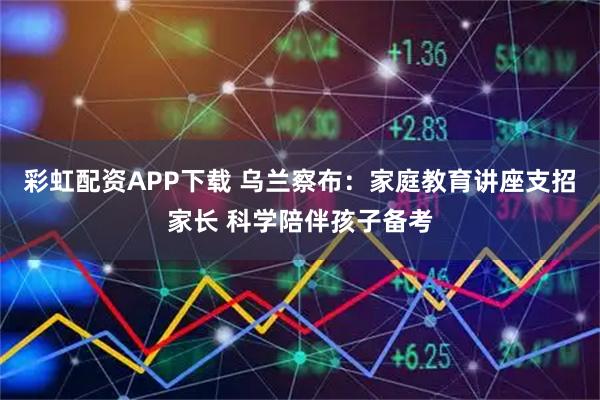 彩虹配资APP下载 乌兰察布：家庭教育讲座支招家长 科学陪伴孩子备考