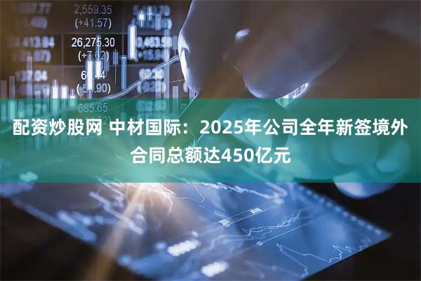 配资炒股网 中材国际：2025年公司全年新签境外合同总额达450亿元