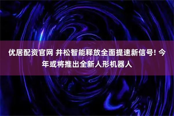 优居配资官网 井松智能释放全面提速新信号! 今年或将推出全新人形机器人