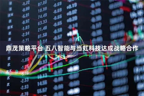 鼎茂策略平台 五八智能与当虹科技达成战略合作