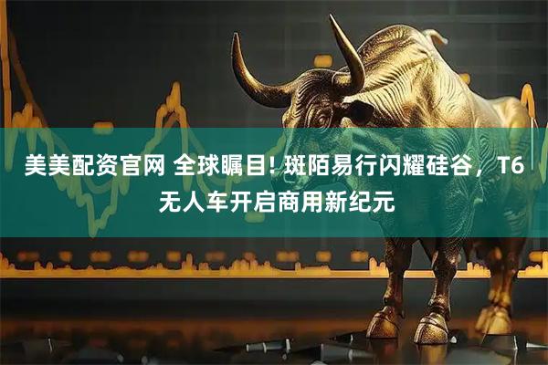 美美配资官网 全球瞩目! 斑陌易行闪耀硅谷，T6 无人车开启商用新纪元