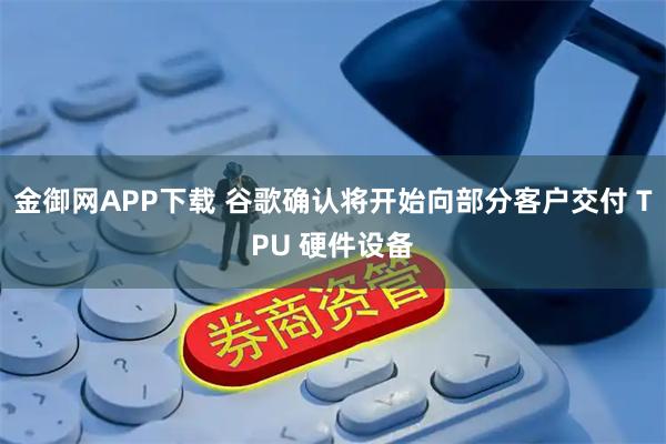 金御网APP下载 谷歌确认将开始向部分客户交付 TPU 硬件设备