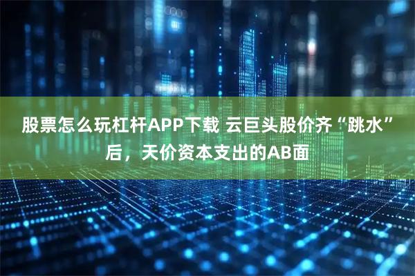 股票怎么玩杠杆APP下载 云巨头股价齐“跳水”后，天价资本支出的AB面