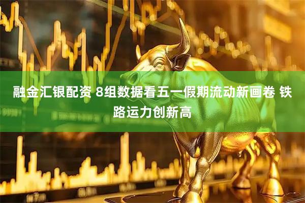融金汇银配资 8组数据看五一假期流动新画卷 铁路运力创新高